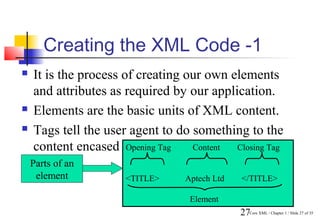Creating the XML Code -1
   It is the process of creating our own elements
    and attributes as required by our application.
   Elements are the basic units of XML content.
   Tags tell the user agent to do something to the
    content encased between the start andClosingtag.
                       Opening Tag Content  end Tag
    Parts of an
     element         <TITLE>     Aptech Ltd   </TITLE>

                                  Element
                                              27Core XML / Chapter 1 / Slide 27 of 35
 