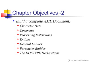 Chapter Objectives -2
   Build a complete XML Document:
     Character Data
     Comments

     Processing Instructions

     Entities

     General Entities

     Parameter Entities

     The DOCTYPE Declarations



                                 3   Core XML / Chapter 1 / Slide 3 of 35
 