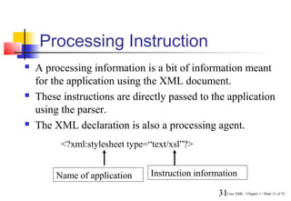 Processing Instruction
   A processing information is a bit of information meant
    for the application using the XML document.
   These instructions are directly passed to the application
    using the parser.
   The XML declaration is also a processing agent.
          <?xml:stylesheet type=“text/xsl”?>


        Name of application      Instruction information

                                                   31Core XML / Chapter 1 / Slide 31 of 35
 