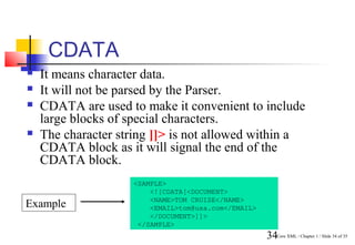 CDATA
   It means character data.
   It will not be parsed by the Parser.
   CDATA are used to make it convenient to include
    large blocks of special characters.
   The character string ]]> is not allowed within a
    CDATA block as it will signal the end of the
    CDATA block.
                    <SAMPLE>
                        <![CDATA[<DOCUMENT>
                        <NAME>TOM CRUISE</NAME>
Example                 <EMAIL>tom@usa.com</EMAIL>
                        </DOCUMENT>]]>
                     </SAMPLE>
                                                     34Core XML / Chapter 1 / Slide 34 of 35
 
