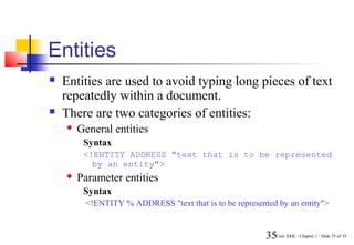 Entities
   Entities are used to avoid typing long pieces of text
    repeatedly within a document.
   There are two categories of entities:
       General entities
         Syntax
         <!ENTITY ADDRESS "text that is to be represented
           by an entity">
       Parameter entities
         Syntax
         <!ENTITY % ADDRESS "text that is to be represented by an entity">


                                                         35Core XML / Chapter 1 / Slide 35 of 35
 