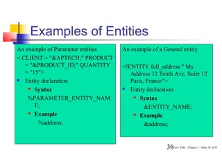 Examples of Entities
An example of Parameter entities   An example of a General entity
< CLIENT = "&APTECH;" PRODUCT
   = "&PRODUCT_ID;" QUANTITY       <!ENTITY full_address " My
   = "15">                            Address 12 Tenth Ave. Suite 12
 Entity declaration                  Paris, France">
     Syntax                        Entity declaration

    %PARAMETER_ENTITY_NAM               Syntax

       E;                                   &ENTITY_NAME;
     Example                           Example

        %address;                           &address;


                                                    36Core XML / Chapter 1 / Slide 36 of 35
 