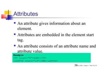 Attributes
   An attribute gives information about an
    element.
   Attributes are embedded in the element start
    tag.
   An attribute consists of an attribute name and
    attribute value.
Example
<TV count="8">SONY</TV>
<LAPTOP count="10">IBM</LAPTOP>
                                     38Core XML / Chapter 1 / Slide 38 of 35
 