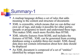 Summary-1
   A markup language defines a set of rules that adds
    meaning to the content and structure of documents
   XML is extensible, which means that we can define our
    own set of tags, and make it possible for other parties
    (people or programs) to know and understand these tags.
    This makes XML much more flexible than HTML
   XML inherits features from SGML and includes the
    features of HTML. XML can be generated from existing
    databases using a scalable three-tier model. XML-based
    data does not contain information about how data should
    be displayed
   An XML document is composed of a set of “entities”
    identified by unique names                  39
                                               Core XML / Chapter 1 / Slide 39 of 35
 