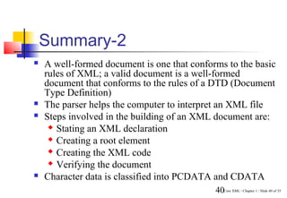 Summary-2
   A well-formed document is one that conforms to the basic
    rules of XML; a valid document is a well-formed
    document that conforms to the rules of a DTD (Document
    Type Definition)
   The parser helps the computer to interpret an XML file
   Steps involved in the building of an XML document are:
      Stating an XML declaration

      Creating a root element

      Creating the XML code

      Verifying the document

   Character data is classified into PCDATA and CDATA
                                             40Core XML / Chapter 1 / Slide 40 of 35
 