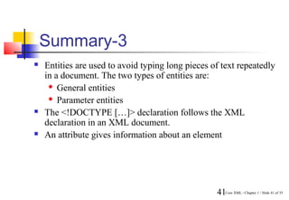 Summary-3
   Entities are used to avoid typing long pieces of text repeatedly
    in a document. The two types of entities are:
      General entities

      Parameter entities

   The <!DOCTYPE […]> declaration follows the XML
    declaration in an XML document.
   An attribute gives information about an element




                                                   41Core XML / Chapter 1 / Slide 41 of 35
 