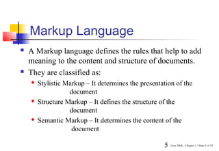 Markup Language
   A Markup language defines the rules that help to add
    meaning to the content and structure of documents.
   They are classified as:
       Stylistic Markup – It determines the presentation of the
                   document
       Structure Markup – It defines the structure of the
                   document
       Semantic Markup – It determines the content of the
                    document

                                                     5   Core XML / Chapter 1 / Slide 5 of 35
 