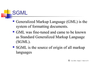 SGML
   Generalized Markup Language (GML) is the
    system of formatting documents.
   GML was fine-tuned and came to be known
    as Standard Generalized Markup Language
    (SGML).
   SGML is the source of origin of all markup
    languages
                                  6   Core XML / Chapter 1 / Slide 6 of 35
 
