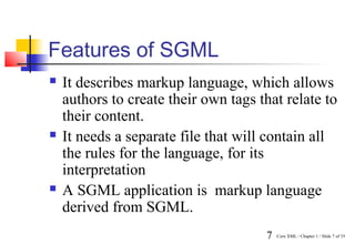 Features of SGML
   It describes markup language, which allows
    authors to create their own tags that relate to
    their content.
   It needs a separate file that will contain all
    the rules for the language, for its
    interpretation
   A SGML application is markup language
    derived from SGML.
                                      7   Core XML / Chapter 1 / Slide 7 of 35
 