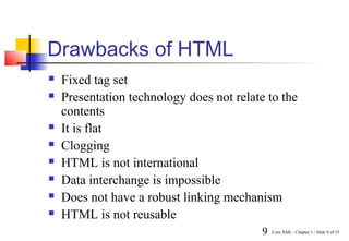 Drawbacks of HTML
   Fixed tag set
   Presentation technology does not relate to the
    contents
   It is flat
   Clogging
   HTML is not international
   Data interchange is impossible
   Does not have a robust linking mechanism
   HTML is not reusable
                                           9   Core XML / Chapter 1 / Slide 9 of 35
 