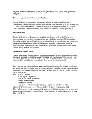 ángulos puede volverse una actividad muy divertida si se parte de sugerentes
fotografías.

Derechos y protesta ciudadana desde el arte

Dentro de la serie Recorridos se pueden encontrar en Formación Ética y
Ciudadana propuestas para trabajar utilizando libros digitales, videos y programas.
En particular esta actividad propone investigar sobre los derechos del hombre y
cómo se lleva a cabo su defensa, desde una perspectiva cultural y artística.

Radiación Solar

Dentro de la serie de Secuencias podés encontrar en el área de Física con
propuestas y sugerencias metodológicas para trabajar en clase. Este proyecto
tiene el propósito de contribuir desde la escuela a la prevención de los trastornos
que produce la radiación solar. Los alumnos deberán realizar una serie de
actividades de investigación, procesamiento de la información y expresión para
cumplir los objetivos propuestos.

Pachamama. Madre Tierra

Dentro de la serie de Secuencias podés encontrar en el área de geografía como
mediante algunos capítulos del libro, “Vivir en la Quebrada de Humahuaca ” se
abordan diferentes temas curriculares de una manera intercultural.


11) La ciencia y la tecnología avanzan incesantemente. En épocas pretéritas,
las personas no concebían que su entorno pudiera cambiar; creían que todo sería
igual siempre. Hoy ya sabemos que todo cambia, pero la ciencia no nos permite
hacer futurología
12) -Hacer Cursos
       -Descargar Programas
       -Hacer tutoriales en la web
       -Jugar aprendiendo
       -leer libros online
       -Ver cursos y tutoriales para cada persona que contribuya a la
educación(Familia, Alumnos, Docentes, Directivos de la Escuela, etc.)
15) clickeas en search, buscas el programa, en la lista seleccionas el programa
que queres descargar, y haces click en download, en la parte superior de la pag
16) HECHO!
 