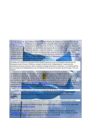 El 27 de febrero de 1812, Belgrano estableció dos baterías de artillería en ambas orillas del río
Paraná, próximas a la entonces pequeña población conocida como Villa del Rosario (la actual
ciudad de Rosario). En esa misma fecha, hacia las 18:30 hs, y en solemne ceremonia, Belgrano
dispuso que fuera por primera vez enarbolada una bandera de su creación (se presume que de dos
franjas horizontales, blanca la superior y celeste la inferior). La tradición señala que esa primera
bandera izada por Belgrano fue confeccionada por una vecina de Rosario de nombre María
Catalina Echevarría de Vidal2 y quien tuvo el honor de izar la enseña fue un civil, Cosme Maciel,
también vecino de Rosario. En esta ciudad se encuentra el Monumento Histórico Nacional a la
Bandera asentado en el Parque Nacional a la Bandera.

¡Soldados de la Patria! En este punto hemos tenido la gloria de vestir la escarapela nacional que ha
designado nuestro Excmo. Gobierno: en aquel, la batería de la "Independencia", nuestras armas
aumentaran las suyas; juremos vencer a nuestros enemigos interiores y exteriores, y la América del Sur
será el templo de la Independencia y de la Libertad. En fe de que así lo juráis, decid conmigo "¡Viva la
Patria!"

El Gobierno Nacional el 3 de marzo de 1812 prohibió al general Belgrano utilizarla, por razones
de política internacional, ordenándole que la ocultara disimuladamente y que la reemplazase por
la usada en la Fortaleza de Buenos Aires (la rojigualda). Como Belgrano partió hacia el norte
para hacerse cargo del Ejército del Norte, no tomó conocimiento de la orden de desechar la
bandera. Luego de avanzar a San Salvador de Jujuy, el 25 de mayo de 1812 celebró el segundo
aniversario de la Revolución de Mayo con un Te Deum en la iglesia matriz, durante el cual el
canónigo Juan Ignacio Gorriti la bendijo. El 29 de mayo Belgrano informó al gobierno:

(...) el pueblo se complacía de la señal que ya nos distingue de las demás naciones (...)

El Triunvirato amonestó por ello a Belgrano el 27 de junio, quien contestó el 18 de julio
diciendo:

La guardaré silenciosamente para enarbolarla cuando se produzca un gran triunfo de nuestras armas.

El 24 de julio la entregó al Cabildo de Jujuy. El triunfo lo obtuvo él mismo el 24 de septiembre
de 1812 en la Batalla de Tucumán.

En enero de 1813 Belgrano volvió a confeccionar otra bandera, lo cual fue aceptado por la
Asamblea del Año XIII al iniciar sus deliberaciones el 31 de enero de 1813, siempre y cuando
fuera sólo usada como bandera del Ejército del Norte, y no del estado.
 