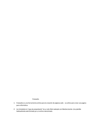 Freewebs

1- Freewebs es una herramienta online para la creación de páginas web. .Lo utilice para crear una pagina
   para informática

2- Los templates la "capa de presentación" de un sitio Web realizado con Mambo/Joomla. Una plantilla
    habitualmente está formada por un archivo denominado.
 
