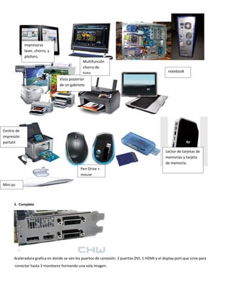 Impresoras
            laser, chorro, y
            plotters.
                                               Multifunción
                                               chorro de
                                               tinta                                              notebook
                                 Vista posterior
                                 de un gabinete




Centro de
impresión
portatil

                                                                                                Lector de tarjetas de
                                                                                                memorias y tarjeta
                                                                                                de memoria.
                                             Pen Drive +
                                             mouse

Mini pc



      3. Completa




      Aceleradora grafica en donde se ven los puertos de conexión: 2 puertos DVI, 1 HDMI y el display port que sirve para
      conectar hasta 3 monitores formando una sola imagen.
 