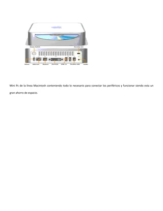 Mini Pc de la línea Macintosh conteniendo todo lo necesario para conectar los periféricos y funcionar siendo esta un

gran ahorro de espacio.
 