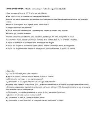 4. OPEN OFFICE WRITER : indica los comandos para realizar las siguientes actividades


•Crear una sopa de letras de 13f *13 col en una hoja del writer.
•Crear un crucigrama de 4 palabras con color de relleno y de línea.
•Recortar una porción del escritorio para guardarla como una imagen en Linux? Explica otra forma de recortar una parte de la
ventana.
•Modificar los márgenes de la hoja del Word. Justificar texto.
• Colocar un texto en dos columnas.
•Colocar al texto un Interlineado de 1.5 líneas y una Sangría de primera línea de 2 cm..
•Modificar tipo y tamaño de fuente.
•Insertar autoformas con diferente color de relleno, sombra y/o 3D, color, tipo y estilo de líneas
•En un archivo nuevo, colocar una imagen completa de la pantalla de la PC en el Writer y recortala.
•Colocar un párrafo en un cuadro de texto relleno con una imagen.
•Colocar una imagen en el medio del primer párrafo. Insertar una imagen detrás de otro párrafo.
•Colocar a la imagen del ítem anterior un borde grueso, con color de línea, el grosor y la sombra




• Freewebs :
•¿Qué es el Freewebs? ¿Para qué lo utilizaste?
•¿Qué son las templates o plantillas de diseño?¿Qué son los extras del Freewebs?
•¿Cómo insertas una imagen en una página cualquiera?
•¿Cómo insertas en una página un hipervínculo para jugar desde Internet?
•Indica los pasos para subir un archivo de Word a la página Trabajos Prácticos del Weebly para poder descargarlo en otra PC..
•Explica con tus palabras el significado de embed code y la función del botón HTML. Explica cómo insertas un test de la página
www.analizame.com en el freewebs.com
•¿Cómo insertas , en una página cualquiera, un archivo de Word guardado en Scribd.com?
•¿Qué tipos de botones (o páginas) puedes insertar?
•¿Cómo insertas un video de Youtube en la página Home?

•¿Cómo insertas un botón, en la barra de navegación que vaya directamente a Google?
 
