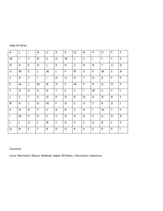 Sopa de letras

A      L         I   N      U      X      K       Q      N      H      D   P   S

M      I         T   N      S      O      W       L      C      I      F   Y   Z

O      A         E   O      L      K      H       Z      B      N      T   U   O

U      M         C   L      W      L      F       Ñ      V      F      M   C   A

S      D         S   I      I      O      U       R      T      O      X   F   P

E      M         L   M      N      D      S       W      E      R      G   D   P

T      O         K   X      D      T      Z       S      I      M      C   Y   L

L      C         T   U      O      P      O       R      Q      A      O   B   E

Ñ      H         L   A      W      F      D       S      U      T      R   D   J

X      O         R   Y      S      A      B       C      H      I      W   T   P

I      M         P   R      E      S      O       R      A      C      G   A   R

J      L         U   F      Ñ      T      O       P      E      A      B   L   E

Q      N         E   T      B      O      O       K      V      S      R   P   I




Encontrar

Linux- Macintosh- Mouse- Netbook- Apple- Windows- Informatica- Impresora
 