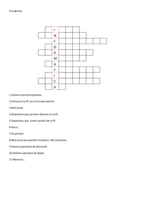 Crucigrama




                                       I
                                       N
                                       F
                                       O
                                       R
                                       M
                                       A
                                       T
                                       I
                                       C
                                       A

1-Sistema operativo gratuito

2-Comunica la PC con el mundo exterior

3-Red Social

4-Dispositivo que permite ubicarse en la PC

5-Dispositivo que emite sonidos de la PC

6-Placa…

7-PC portatil

8-Red social que permite introducir 140 caracteres

9-Sistema operativo de Microsoft

10-Sistema operativo de Apple

11-Memoria…
 