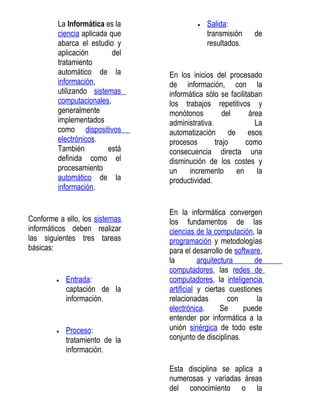 La Informática es la             •   Salida:
         ciencia aplicada que                 transmisión     de
         abarca el estudio y                  resultados.
         aplicación        del
         tratamiento
         automático de la        En los inicios del procesado
         información,            de información, con la
         utilizando sistemas     informática sólo se facilitaban
         computacionales,        los trabajos repetitivos y
         generalmente            monótonos          del     área
         implementados           administrativa.              La
         como dispositivos       automatización de esos
         electrónicos.           procesos        trajo     como
         También         está    consecuencia directa una
         definida como el        disminución de los costes y
         procesamiento           un    incremento       en     la
         automático de la        productividad.
         información.


                                 En la informática convergen
Conforme a ello, los sistemas    los fundamentos de las
informáticos deben realizar      ciencias de la computación, la
las siguientes tres tareas       programación y metodologías
básicas:                         para el desarrollo de software,
                                 la         arquitectura      de
                                 computadores, las redes de
        •   Entrada:             computadores, la inteligencia
            captación de la      artificial y ciertas cuestiones
            información.         relacionadas         con      la
                                 electrónica.       Se    puede
                                 entender por informática a la
        •   Proceso:             unión sinérgica de todo este
            tratamiento de la    conjunto de disciplinas.
            información.

                                 Esta disciplina se aplica a
                                 numerosas y variadas áreas
                                 del conocimiento o la
 