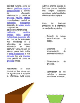 actividad humana, como por        cubrir un enorme abanico de
ejemplo: gestión de negocios,     funciones, que van desde las
almacenamiento y consulta         más simples cuestiones
de                 información,   domésticas hasta los cálculos
monitorización y control de       científicos más complejos.
procesos, industria, robótica,
comunicaciones, control de
transportes,     investigación,   Entre       las      funciones
desarrollo de juegos, diseño      principales de la informática
computarizado,                    se cuentan las siguientes:
aplicaciones/herramientas
multimedia,           medicina,
biología, física, química,
meteorología, ingeniería, arte,      •   Creación de nuevas
etc. Una de la aplicaciones              especificaciones de
más importantes de la                    trabajo.
informática     es      proveer
información      en       forma
oportuna y veraz, lo cual, por       •   Desarrollo             e
ejemplo, puede tanto facilitar           implementación       de
la toma de decisiones a nivel            sistemas informáticos.
gerencial (en una empresa)
como permitir el control de
procesos críticos.                   •   Sistematización      de
                                         procesos.

Actualmente      es     difícil
concebir un área que no use,         •   Optimización de los
de alguna forma, el apoyo de             métodos y sistemas
la informática. Ésta puede               informáticos existentes.
 