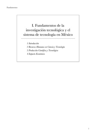 Fundamentos




                    I. Fundamentos de la
                investigación tecnológica y el
              sistema de tecnología en México

                1 Introducción
                  Introducció
                2 Recursos Humanos en Ciencia y Tecnología
                                                  Tecnologí
                3 Producción Científica y Tecnológica
                  Producció Cientí        Tecnoló
                4 Impacto Económico
                           Econó




                                                              1
 