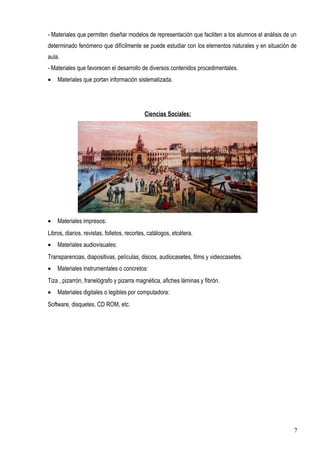 - Materiales que permiten diseñar modelos de representación que faciliten a los alumnos el análisis de un
determinado fenómeno que difícilmente se puede estudiar con los elementos naturales y en situación de
aula.
- Materiales que favorecen el desarrollo de diversos contenidos procedimentales.
• Materiales que portan información sistematizada.
Ciencias Sociales:
• Materiales impresos:
Libros, diarios, revistas, folletos, recortes, catálogos, etcétera.
• Materiales audiovisuales:
Transparencias, diapositivas, películas, discos, audiocasetes, films y videocasetes.
• Materiales instrumentales o concretos:
Tiza , pizarrón, franelógrafo y pizarra magnética, afiches láminas y fibrón.
• Materiales digitales o legibles por computadora:
Software, disquetes, CD ROM, etc.
7
 