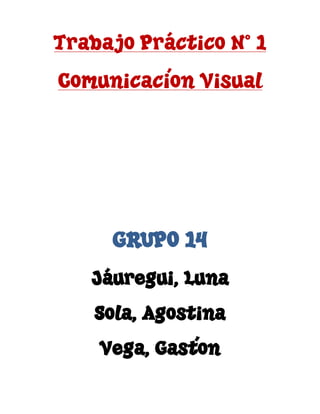 Trabajo Práctico N° 1
Comunicación Visual
GRUPO 14
Jáuregui, Luna
Sola, Agostina
Vega, Gastón
 