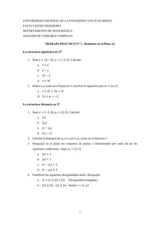 1
UNIVERSIDAD NACIONAL DE LA PATAGONIA SAN JUAN BOSCO
FACULTAD DE INGENIERÍA
DEPARTAMENTO DE MATEMÁTICA
ANÁLISIS DE VARIABLE COMPLEJA
TRABAJO PRÁCTICO N° 1 - Dominios en el Plano 𝒙𝒚
La estructura algebraica de ℝ 𝟐
1. Sean 𝑧 = (2, −2), 𝜁 = (−1, 5). Calcular:
a. 𝑧 + 𝜁
b. 𝜁 − 𝑧
c. 2𝑧 − 𝜁
d. 𝑧 + 4𝜁
2. Dados 𝑧, 𝜁 como en el Ejercicio 1, resolver lo siguiente para 𝑤 = (𝑢, 𝑣):
a. 𝑧 + 2𝜁 + 3𝑤 = 0
b. 2𝑧 + 𝑤 = −𝜁
La estructura distancia en ℝ2
1. Sean 𝑧 = (−1, 4), 𝑧0 = (2, 2). Calcular:
a. |𝑧|
b. |𝑧0|
c. |𝑧 − 𝑧0|
d. |𝑧0 − 𝑧|
2. Calcular la distancia de 𝑧0 a 𝑧, con 𝑧, 𝑧0 como en el Ejercicio 1.
3. Bosquejar en el plano los conjuntos de puntos 𝑧 determinados por cada una de las
siguientes condiciones. Aquí 𝑧0 = (1, 1).
a. |𝑧| = 1
b. |𝑧| < 1
c. |𝑧 − 𝑧0| = 1
d. |𝑧 − 𝑧0| ≥ 1
4. Establecer las siguientes desigualdades útiles. Bosquejar!
a. |𝑧 + 𝜁| ≤ |𝑧| + |𝜁| (Desigualdad triangular)
b. |𝑥| ≤ |𝑧|, |𝑦| ≤ |𝑧| donde 𝑧 = (𝑥, 𝑦)
 