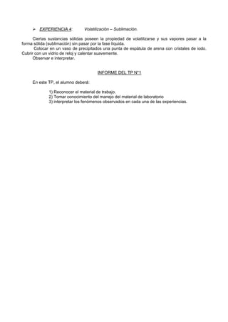EXPERIENCIA 4: Volatilización – Sublimación.
Ciertas sustancias sólidas poseen la propiedad de volatilizarse y sus vapores pasar a la
forma sólida (sublimación) sin pasar por la fase líquida.
Colocar en un vaso de precipitados una punta de espátula de arena con cristales de iodo.
Cubrir con un vidrio de reloj y calentar suavemente.
Observar e interpretar.
INFORME DEL TP N°1
En este TP, el alumno deberá:
1) Reconocer el material de trabajo.
2) Tomar conocimiento del manejo del material de laboratorio
3) interpretar los fenómenos observados en cada una de las experiencias.
 