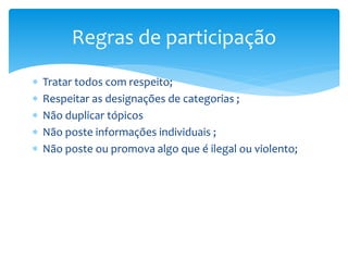  Tratar todos com respeito;
 Respeitar as designações de categorias ;
 Não duplicar tópicos
 Não poste informações individuais ;
 Não poste ou promova algo que é ilegal ou violento;
Regras de participação
 