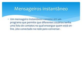  Um mensageiro instantâneo consiste em um
programa que permite que diferentes usuários tenha
uma lista de contatos na qual enxergue quem está on-
line ,isto conectado na rede para conversar.
Mensageiros instantâneo
 