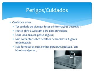  Cuidados a ter :
 Ter cuidado ao divulgar fotos e informações pessoais ;
 Nunca abrir a webcam para desconhecidos ;
 Criar uma palavra-passe segura ;
 Não comentar sobre detalhes de horários e lugares
onde estará ;
 Não fornecer as suas senhas para outra pessoa , em
hipótese alguma ;
Perigos/Cuidados
 