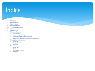 Introdução
 Net Etiquette
 Palavra-passe
 Proteção de dados
(I) Correio eletrónico
 O que é ?
 Cuidados a ter
 Fóruns de discussão
 O que são ?
 Regras de participação
 Diferentes estatutos de utilizador
 Exemplos de fóruns (informática, outros)
 Mensageiros instantâneos
 O que são ?
 Perigos /cuidados
 Exemplos
 Redes sociais
 O que são?
 Perigos
 Regras a ter em conta
 Exemplos
Índice
 
