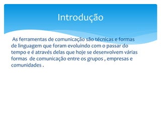 As ferramentas de comunicação são técnicas e formas
de linguagem que foram evoluindo com o passar do
tempo e é através delas que hoje se desenvolvem várias
formas de comunicação entre os grupos , empresas e
comunidades .
Introdução
 