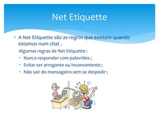  A Net Etiquette são as regras que existem quando
estamos num chat .
Algumas regras de Net Etiquette :
 Nunca responder com palavrões ;
 Evitar ser arrogante ou inconveniente ;
 Não sair do mensageiro sem se despedir ;
Net Etiquette
 