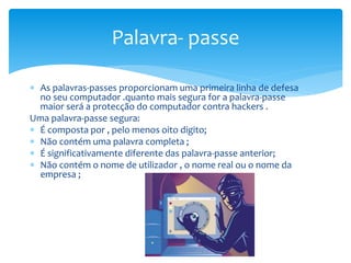  As palavras-passes proporcionam uma primeira linha de defesa
no seu computador .quanto mais segura for a palavra-passe
maior será a protecção do computador contra hackers .
Uma palavra-passe segura:
 É composta por , pelo menos oito digito;
 Não contém uma palavra completa ;
 É significativamente diferente das palavra-passe anterior;
 Não contém o nome de utilizador , o nome real ou o nome da
empresa ;
Palavra- passe
 