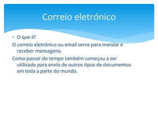  O que é?
O correio eletrónico ou email serve para mandar e
receber mensagens.
Como passar do tempo também começou a ser
utilizado para envio de outros tipos de documentos
em toda a parte do mundo.
Correio eletrónico
 