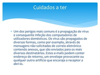  Um dos perigos mais comuns é a propagação de vírus
e consequente infeção dos computadores de
utilizadores domésticos. Os vírus são propagados de
diversas formas, como por exemplo, através de
mensagens não solicitadas de correio eletrónico
contendo anexos, que são enviados para os mais
diversos destinatários. Estes e-mails podem conter
endereço de retorno, um envelope provocante ou
qualquer outro artifício que encoraja o receptor a
abri-lo.
Cuidados a ter
 