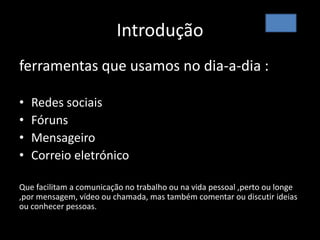 Introdução
ferramentas que usamos no dia-a-dia :
• Redes sociais
• Fóruns
• Mensageiro
• Correio eletrónico
Que facilitam a comunicação no trabalho ou na vida pessoal ,perto ou longe
,por mensagem, vídeo ou chamada, mas também comentar ou discutir ideias
ou conhecer pessoas.
 