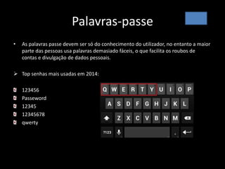 Palavras-passe
• As palavras passe devem ser só do conhecimento do utilizador, no entanto a maior
parte das pessoas usa palavras demasiado fáceis, o que facilita os roubos de
contas e divulgação de dados pessoais.
 Top senhas mais usadas em 2014:
123456
Passeword
12345
12345678
qwerty
 