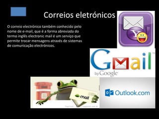 Correios eletrónicos
Correios eletrónicos
O correio electrónico também conhecido pelo
nome de e-mail, que é a forma abreviada do
termo inglês electronic mail é um serviço que
permite trocar mensagens através de sistemas
de comunicação electrónicos.
 