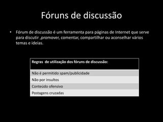 Fóruns de discussão
• Fórum de discussão é um ferramenta para páginas de Internet que serve
para discutir ,promover, comentar, compartilhar ou aconselhar vários
temas e ideias.
Regras de utilização dos fóruns de discussão:
Não é permitido spam/publicidade
Não por insultos
Conteúdo ofensivo
Postagens cruzadas
 