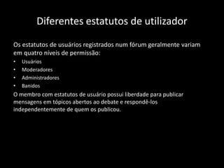 Diferentes estatutos de utilizador
Os estatutos de usuários registrados num fórum geralmente variam
em quatro níveis de permissão:
• Usuários
• Moderadores
• Administradores
• Banidos
O membro com estatutos de usuário possui liberdade para publicar
mensagens em tópicos abertos ao debate e respondê-los
independentemente de quem os publicou.
 