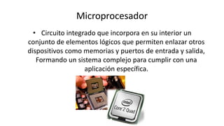 Microprocesador
• Circuito integrado que incorpora en su interior un
conjunto de elementos lógicos que permiten enlazar otros
dispositivos como memorias y puertos de entrada y salida,
Formando un sistema complejo para cumplir con una
aplicación específica.
 
