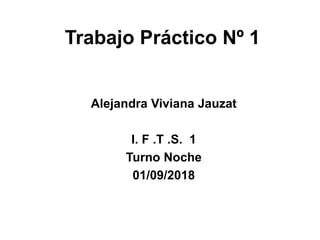 Trabajo Práctico Nº 1
Alejandra Viviana Jauzat
I. F .T .S. 1
Turno Noche
01/09/2018
 