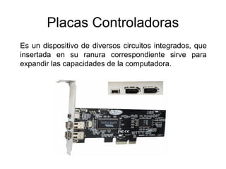 Placas Controladoras
Es un dispositivo de diversos circuitos integrados, que
insertada en su ranura correspondiente sirve para
expandir las capacidades de la computadora.
 