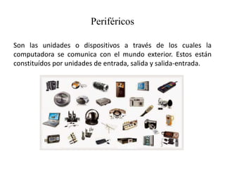 Periféricos
Son las unidades o dispositivos a través de los cuales la
computadora se comunica con el mundo exterior. Estos están
constituídos por unidades de entrada, salida y salida-entrada.
 