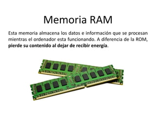 Memoria RAM
Esta memoria almacena los datos e información que se procesan
mientras el ordenador esta funcionando. A diferencia de la ROM,
pierde su contenido al dejar de recibir energía.
 