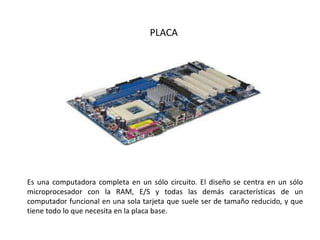PLACA
Es una computadora completa en un sólo circuito. El diseño se centra en un sólo
microprocesador con la RAM, E/S y todas las demás características de un
computador funcional en una sola tarjeta que suele ser de tamaño reducido, y que
tiene todo lo que necesita en la placa base.
 