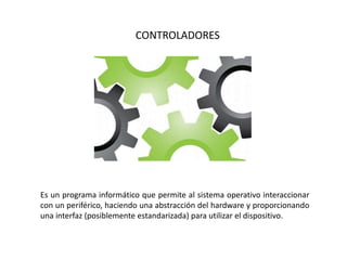CONTROLADORES
Es un programa informático que permite al sistema operativo interaccionar
con un periférico, haciendo una abstracción del hardware y proporcionando
una interfaz (posiblemente estandarizada) para utilizar el dispositivo.
 
